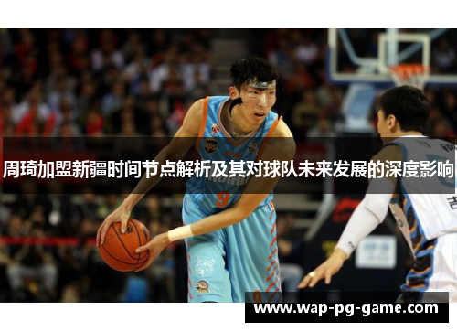 周琦加盟新疆时间节点解析及其对球队未来发展的深度影响