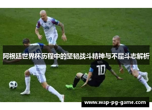 阿根廷世界杯历程中的坚韧战斗精神与不屈斗志解析