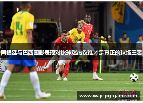 阿根廷与巴西国脚表现对比球迷热议谁才是真正的球场王者
