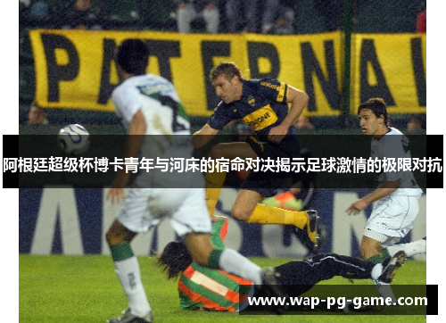 阿根廷超级杯博卡青年与河床的宿命对决揭示足球激情的极限对抗