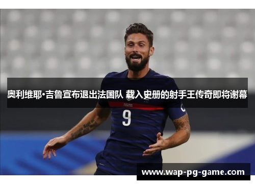 奥利维耶·吉鲁宣布退出法国队 载入史册的射手王传奇即将谢幕