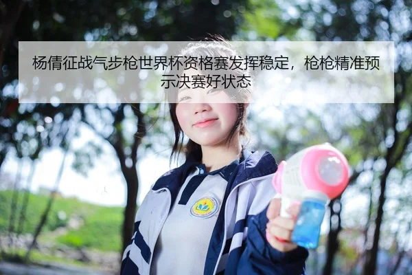 杨倩征战气步枪世界杯资格赛发挥稳定，枪枪精准预示决赛好状态